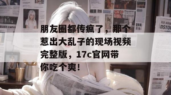 朋友圈都传疯了，那个惹出大乱子的现场视频完整版，17c官网带你吃个爽！  第1张