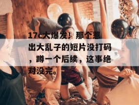 17c大爆发！那个惹出大乱子的短片没打码，蹲一个后续，这事绝对没完。