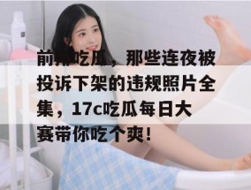 前排吃瓜，那些连夜被投诉下架的违规照片全集，17c吃瓜每日大赛带你吃个爽！