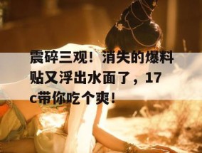震碎三观！消失的爆料贴又浮出水面了，17c带你吃个爽！