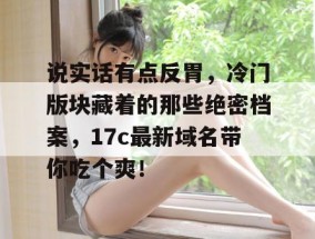 说实话有点反胃，冷门版块藏着的那些绝密档案，17c最新域名带你吃个爽！