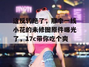 这反转绝了，那个一线小花的未修图原件曝光了，17c带你吃个爽！