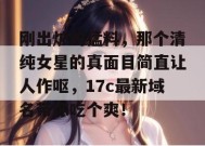 刚出炉的猛料，那个清纯女星的真面目简直让人作呕，17c最新域名带你吃个爽！