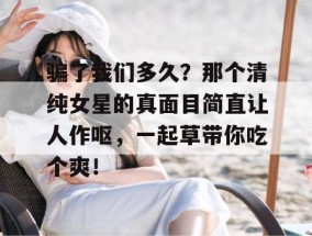 骗了我们多久？那个清纯女星的真面目简直让人作呕，一起草带你吃个爽！