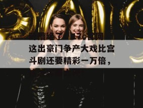卧槽绝了！17c官网这出豪门争产大戏比宫斗剧还要精彩一万倍，这波实锤太硬！