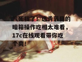 气死我了！选秀节目的暗箱操作吃相太难看，17c在线观看带你吃个爽！