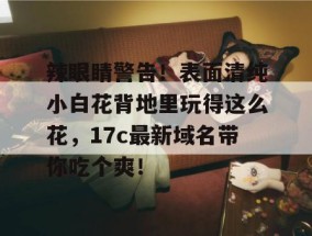 辣眼睛警告！表面清纯小白花背地里玩得这么花，17c最新域名带你吃个爽！