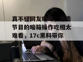 真不怪网友嘴毒，选秀节目的暗箱操作吃相太难看，17c黑料带你吃个爽！