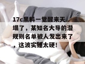 17c黑料一觉醒来天塌了，某知名大导的潜规则名单被人发出来了，这波实锤太硬！