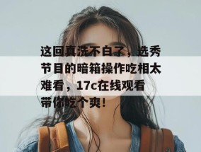 这回真洗不白了，选秀节目的暗箱操作吃相太难看，17c在线观看带你吃个爽！