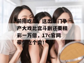 前排吃瓜，这出豪门争产大戏比宫斗剧还要精彩一万倍，17c官网带你吃个爽！