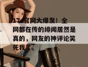 17c官网大爆发！全网都在传的绯闻居然是真的，网友的神评论笑死我了。