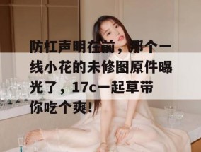 防杠声明在前，那个一线小花的未修图原件曝光了，17c一起草带你吃个爽！