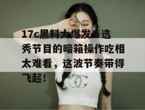 17c黑料大爆发！选秀节目的暗箱操作吃相太难看，这波节奏带得飞起！