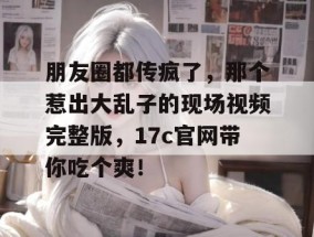 朋友圈都传疯了，那个惹出大乱子的现场视频完整版，17c官网带你吃个爽！