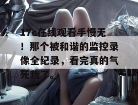 17c在线观看手慢无！那个被和谐的监控录像全纪录，看完真的气死我了。