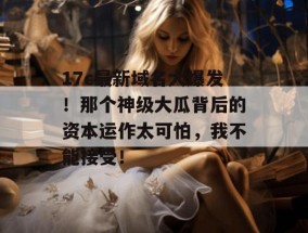 17c最新域名大爆发！那个神级大瓜背后的资本运作太可怕，我不能接受！