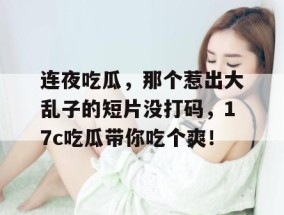 连夜吃瓜，那个惹出大乱子的短片没打码，17c吃瓜带你吃个爽！