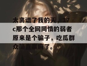 太离谱了我的天，17c那个全网同情的弱者原来是个骗子，吃瓜群众简直赢麻了。
