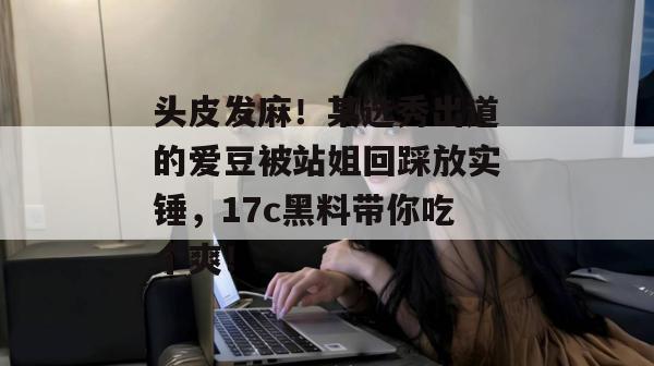 头皮发麻！某选秀出道的爱豆被站姐回踩放实锤，17c黑料带你吃个爽！