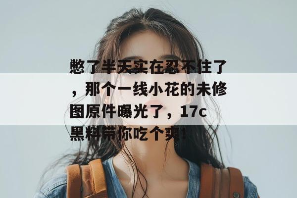 憋了半天实在忍不住了，那个一线小花的未修图原件曝光了，17c黑料带你吃个爽！