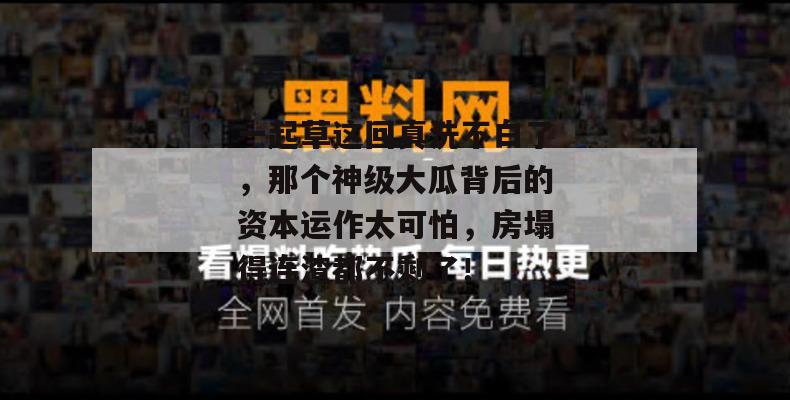 一起草这回真洗不白了，那个神级大瓜背后的资本运作太可怕，房塌得连渣都不剩了！