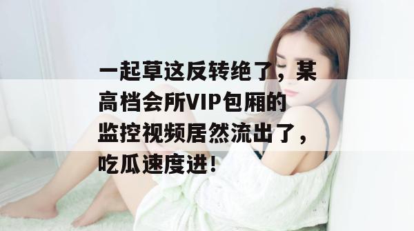一起草这反转绝了，某高档会所VIP包厢的监控视频居然流出了，吃瓜速度进！