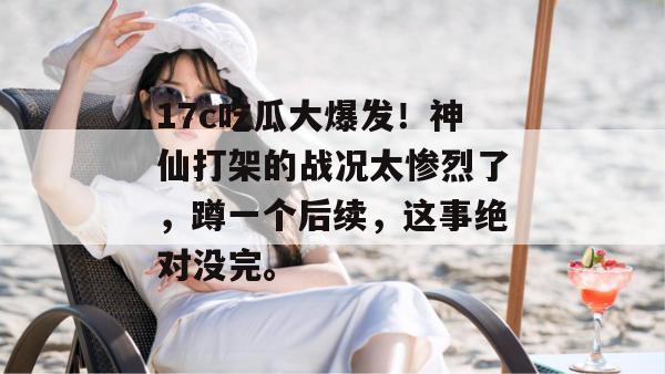 17c吃瓜大爆发！神仙打架的战况太惨烈了，蹲一个后续，这事绝对没完。  第1张