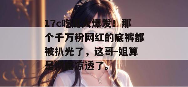17c吃瓜大爆发!那个千万粉网红的底裤都被扒光了,这哥-姐算是彻底凉透了。 第1张 17c吃瓜大爆发!那个千万粉网红的底裤都被扒光了,这哥-姐算是彻底凉透了。 第1张