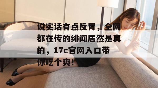 说实话有点反胃，全网都在传的绯闻居然是真的，17c官网入口带你吃个爽！  第1张