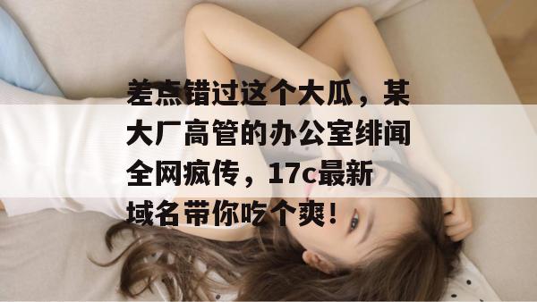 差点错过这个大瓜，某大厂高管的办公室绯闻全网疯传，17c最新域名带你吃个爽！  第1张