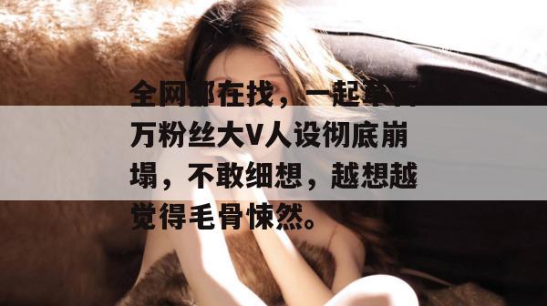 全网都在找，一起草百万粉丝大V人设彻底崩塌，不敢细想，越想越觉得毛骨悚然。  第1张