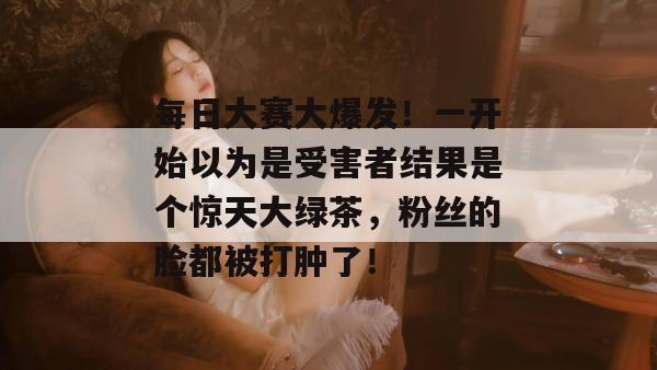 每日大赛大爆发!一开始以为是受害者结果是个惊天大绿茶,粉丝的脸都被打肿了! 第1张 每日大赛大爆发!一开始以为是受害者结果是个惊天大绿茶,粉丝的脸都被打肿了! 第1张