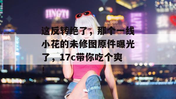 这反转绝了,那个一线小花的未修图原件曝光了,17c带你吃个爽! 第1张 这反转绝了,那个一线小花的未修图原件曝光了,17c带你吃个爽! 第1张