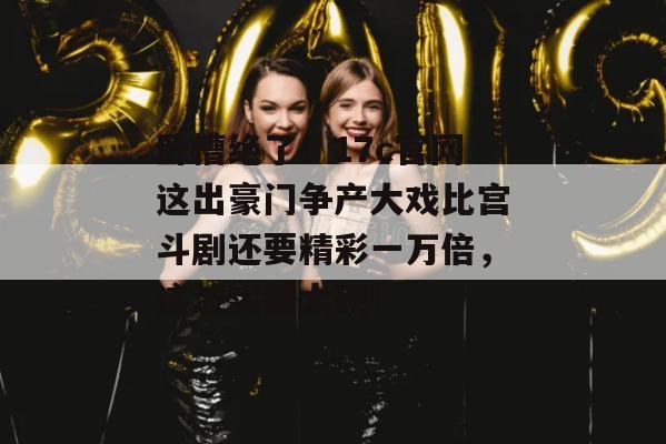 卧槽绝了!17c官网这出豪门争产大戏比宫斗剧还要精彩一万倍,这波实锤太硬! 第1张 卧槽绝了!17c官网这出豪门争产大戏比宫斗剧还要精彩一万倍,这波实锤太硬! 第1张