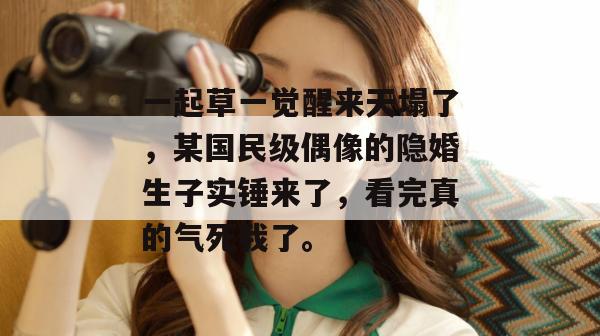 一起草一觉醒来天塌了,某国民级偶像的隐婚生子实锤来了,看完真的气死我了。 第1张 一起草一觉醒来天塌了,某国民级偶像的隐婚生子实锤来了,看完真的气死我了。 第1张