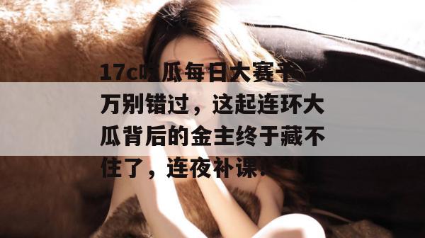 17c吃瓜每日大赛千万别错过,这起连环大瓜背后的金主终于藏不住了,连夜补课! 第1张 17c吃瓜每日大赛千万别错过,这起连环大瓜背后的金主终于藏不住了,连夜补课! 第1张