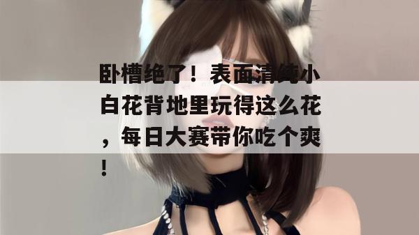 卧槽绝了!表面清纯小白花背地里玩得这么花,每日大赛带你吃个爽! 第1张 卧槽绝了!表面清纯小白花背地里玩得这么花,每日大赛带你吃个爽! 第1张