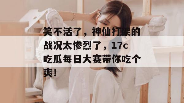 笑不活了,神仙打架的战况太惨烈了,17c吃瓜每日大赛带你吃个爽! 第1张 笑不活了,神仙打架的战况太惨烈了,17c吃瓜每日大赛带你吃个爽! 第1张