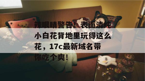 辣眼睛警告!表面清纯小白花背地里玩得这么花,17c最新域名带你吃个爽! 第1张 辣眼睛警告!表面清纯小白花背地里玩得这么花,17c最新域名带你吃个爽! 第1张