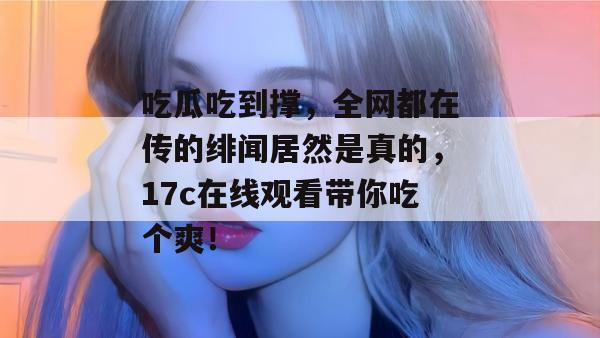 吃瓜吃到撑，全网都在传的绯闻居然是真的，17c在线观看带你吃个爽！  第1张