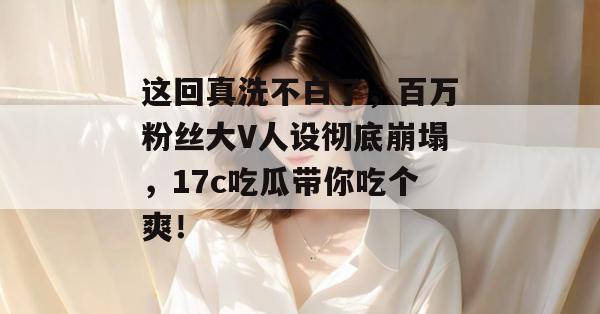 这回真洗不白了，百万粉丝大V人设彻底崩塌，17c吃瓜带你吃个爽！  第1张