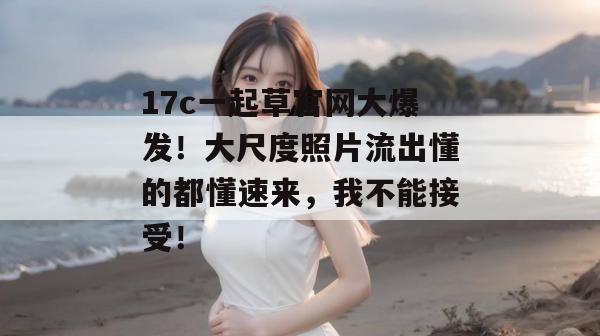 17c一起草官网大爆发！大尺度照片流出懂的都懂速来，我不能接受！  第1张