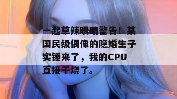 一起草辣眼睛警告!某国民级偶像的隐婚生子实锤来了,我的CPU直接干烧了。 第1张 一起草辣眼睛警告!某国民级偶像的隐婚生子实锤来了,我的CPU直接干烧了。 第1张