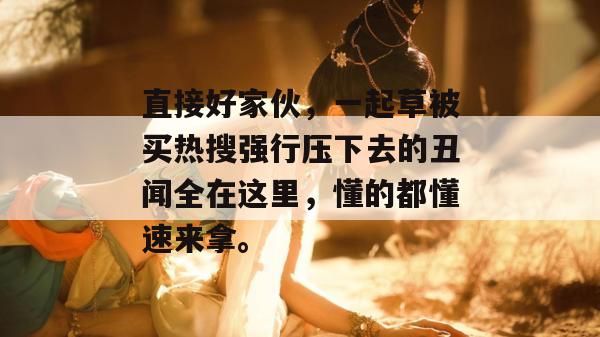 直接好家伙,一起草被买热搜强行压下去的丑闻全在这里,懂的都懂速来拿。 第1张 直接好家伙,一起草被买热搜强行压下去的丑闻全在这里,懂的都懂速来拿。 第1张