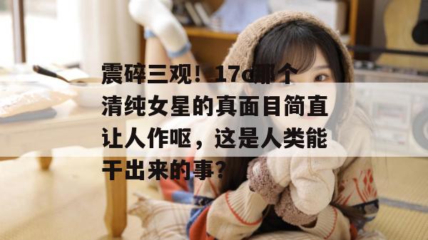 震碎三观!17c那个清纯女星的真面目简直让人作呕,这是人类能干出来的事? 第1张 震碎三观!17c那个清纯女星的真面目简直让人作呕,这是人类能干出来的事? 第1张