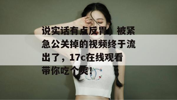 说实话有点反胃，被紧急公关掉的视频终于流出了，17c在线观看带你吃个爽！  第1张