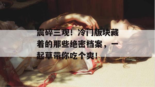震碎三观!冷门版块藏着的那些绝密档案,一起草带你吃个爽! 第1张 震碎三观!冷门版块藏着的那些绝密档案,一起草带你吃个爽! 第1张