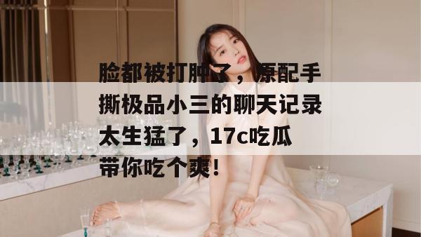 脸都被打肿了，原配手撕极品小三的聊天记录太生猛了，17c吃瓜带你吃个爽！  第1张