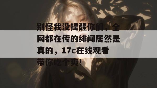别怪我没提醒你们，全网都在传的绯闻居然是真的，17c在线观看带你吃个爽！  第1张